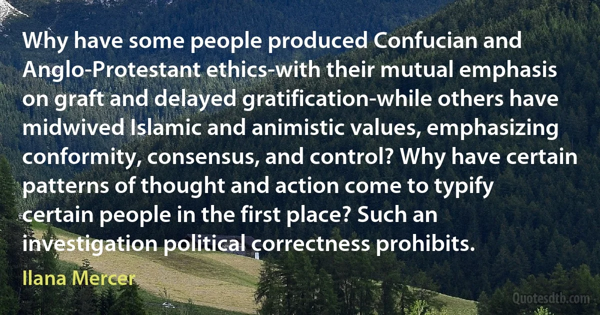 Why have some people produced Confucian and Anglo-Protestant ethics-with their mutual emphasis on graft and delayed gratification-while others have midwived Islamic and animistic values, emphasizing conformity, consensus, and control? Why have certain patterns of thought and action come to typify certain people in the first place? Such an investigation political correctness prohibits. (Ilana Mercer)