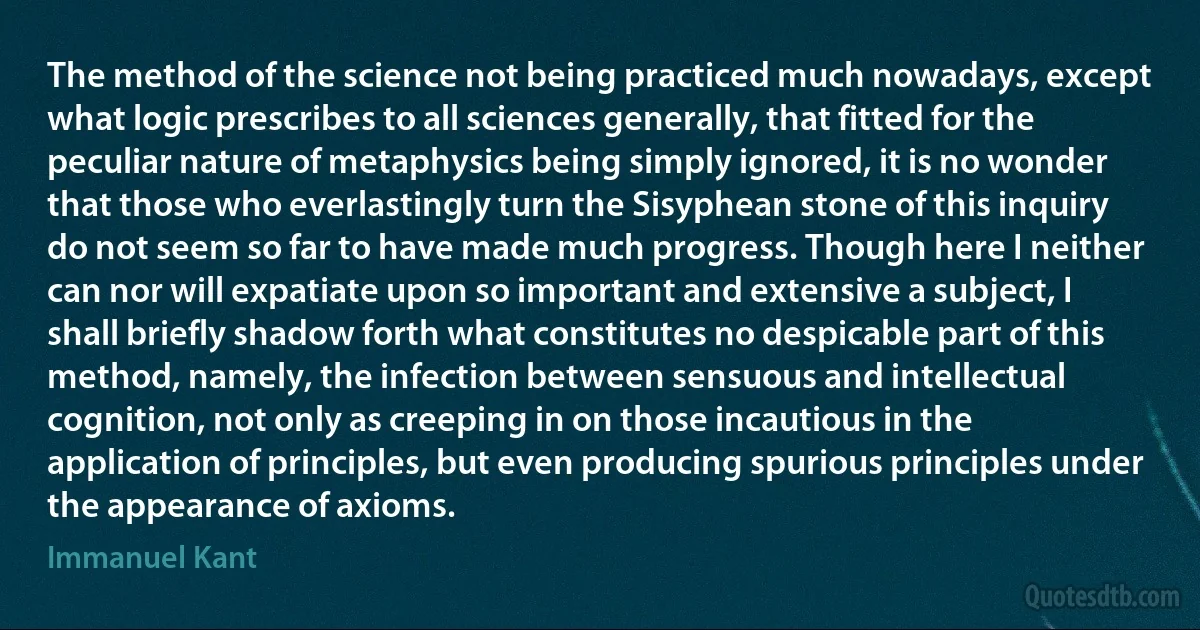 The method of the science not being practiced much nowadays, except what logic prescribes to all sciences generally, that fitted for the peculiar nature of metaphysics being simply ignored, it is no wonder that those who everlastingly turn the Sisyphean stone of this inquiry do not seem so far to have made much progress. Though here I neither can nor will expatiate upon so important and extensive a subject, I shall briefly shadow forth what constitutes no despicable part of this method, namely, the infection between sensuous and intellectual cognition, not only as creeping in on those incautious in the application of principles, but even producing spurious principles under the appearance of axioms. (Immanuel Kant)