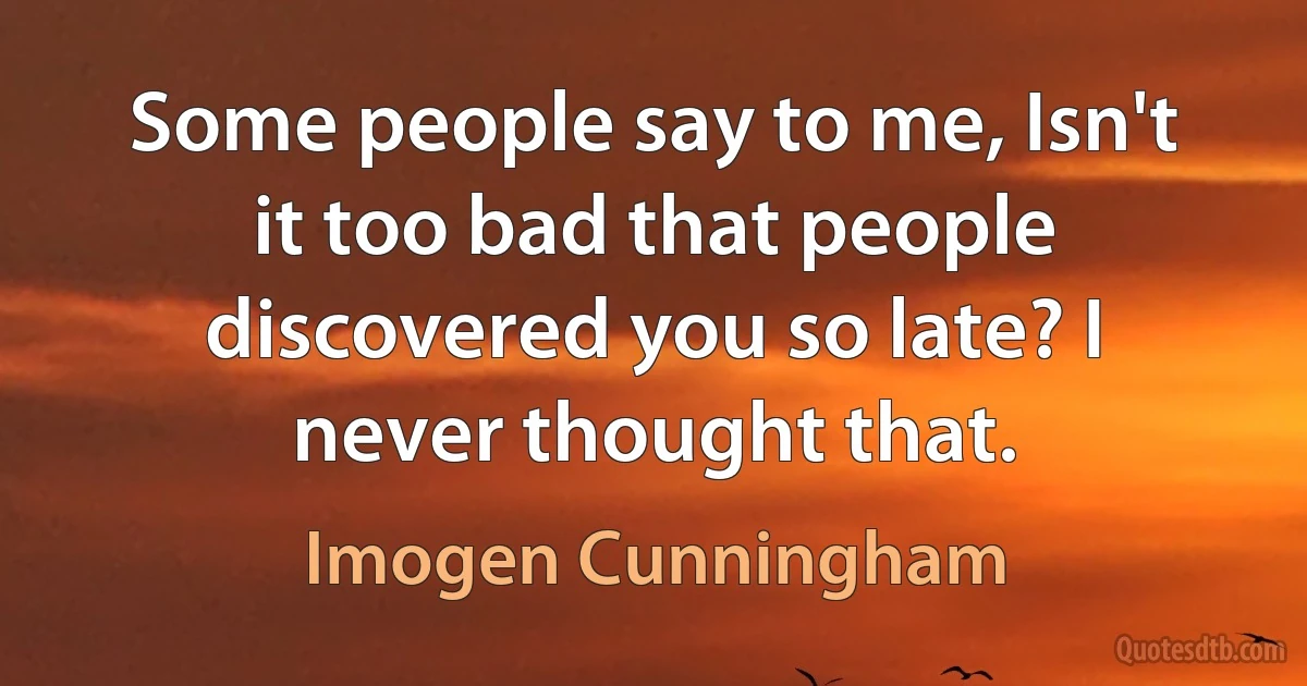 Some people say to me, Isn't it too bad that people discovered you so late? I never thought that. (Imogen Cunningham)