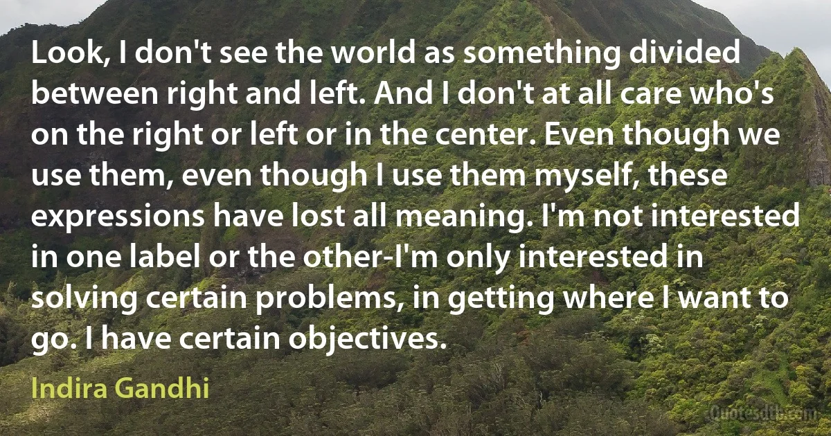 Look, I don't see the world as something divided between right and left. And I don't at all care who's on the right or left or in the center. Even though we use them, even though I use them myself, these expressions have lost all meaning. I'm not interested in one label or the other-I'm only interested in solving certain problems, in getting where I want to go. I have certain objectives. (Indira Gandhi)