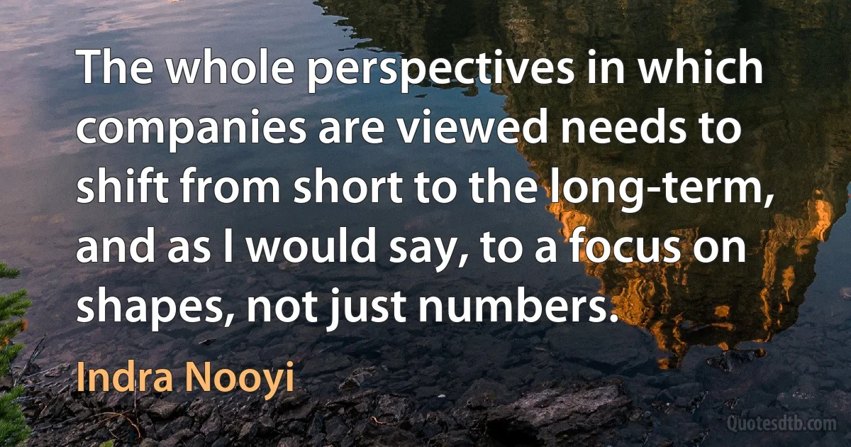 The whole perspectives in which companies are viewed needs to shift from short to the long-term, and as I would say, to a focus on shapes, not just numbers. (Indra Nooyi)