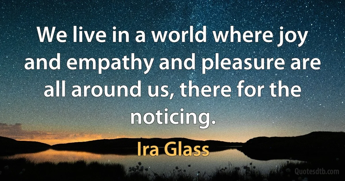 We live in a world where joy and empathy and pleasure are all around us, there for the noticing. (Ira Glass)