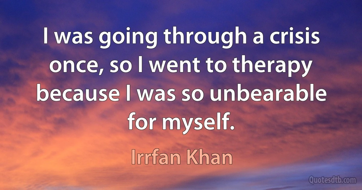 I was going through a crisis once, so I went to therapy because I was so unbearable for myself. (Irrfan Khan)