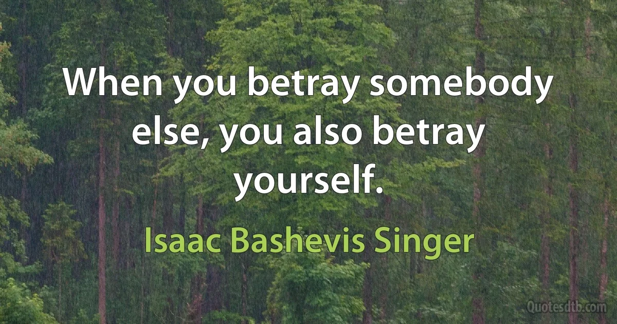 When you betray somebody else, you also betray yourself. (Isaac Bashevis Singer)