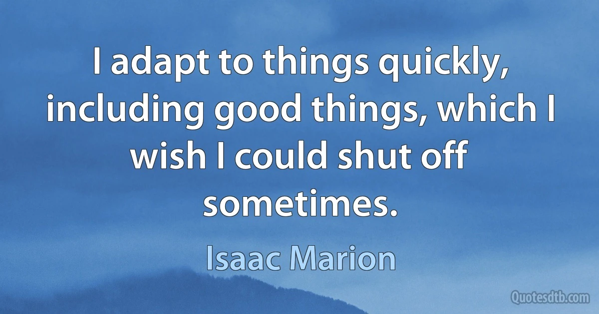 I adapt to things quickly, including good things, which I wish I could shut off sometimes. (Isaac Marion)