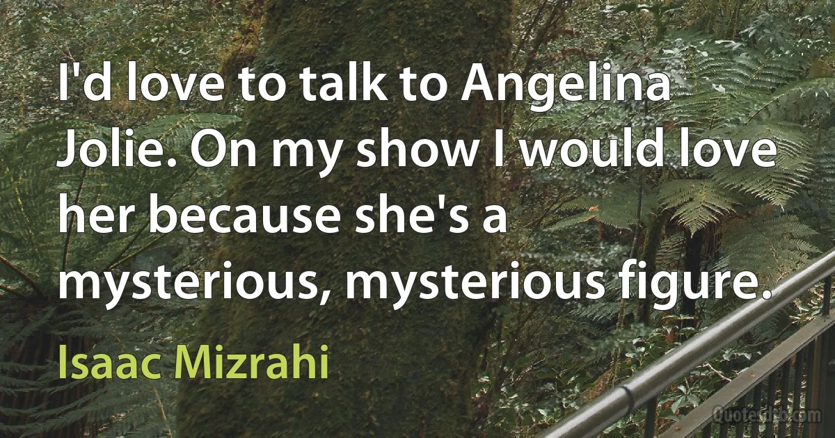 I'd love to talk to Angelina Jolie. On my show I would love her because she's a mysterious, mysterious figure. (Isaac Mizrahi)