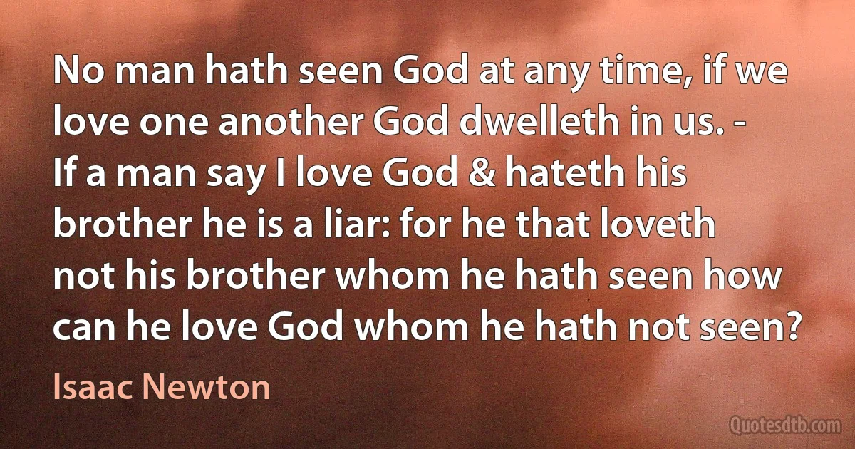 No man hath seen God at any time, if we love one another God dwelleth in us. - If a man say I love God & hateth his brother he is a liar: for he that loveth not his brother whom he hath seen how can he love God whom he hath not seen? (Isaac Newton)