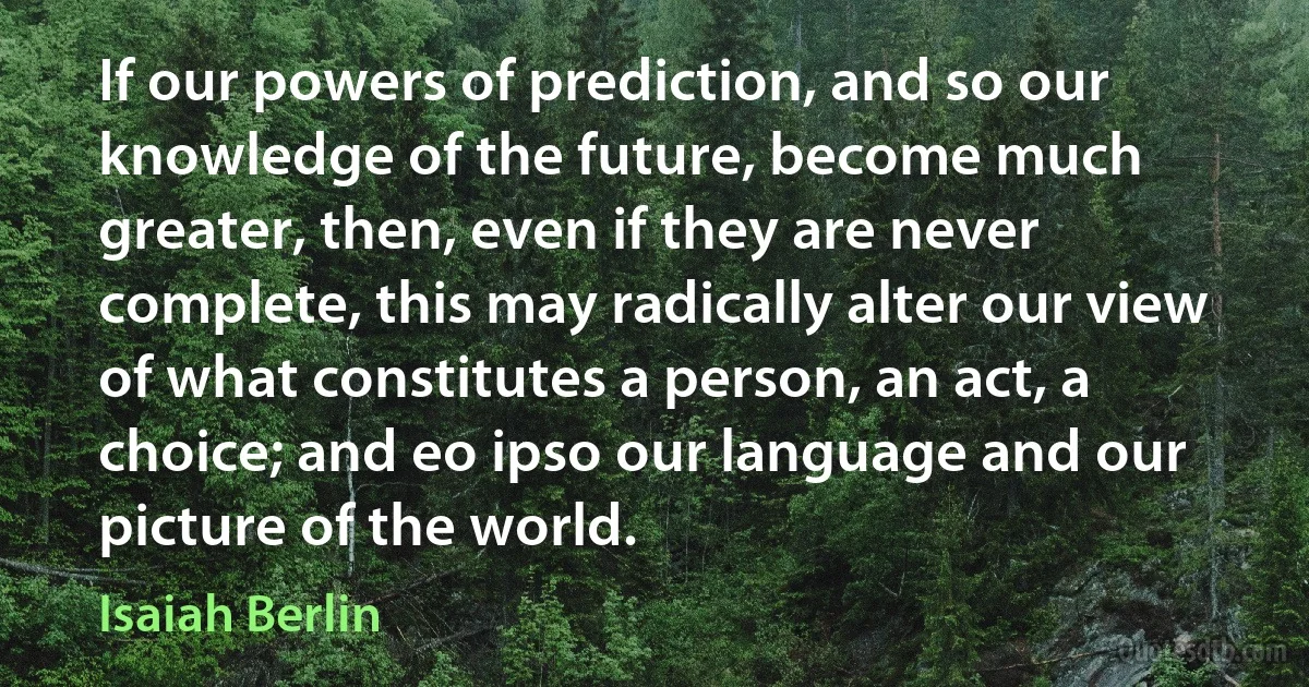 If our powers of prediction, and so our knowledge of the future, become much greater, then, even if they are never complete, this may radically alter our view of what constitutes a person, an act, a choice; and eo ipso our language and our picture of the world. (Isaiah Berlin)