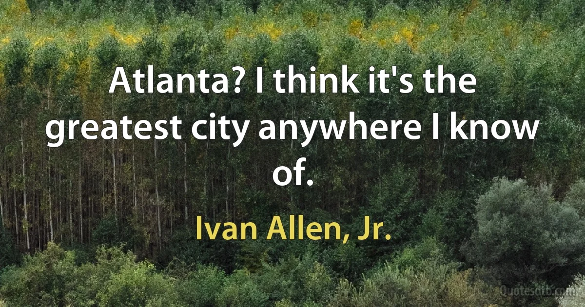 Atlanta? I think it's the greatest city anywhere I know of. (Ivan Allen, Jr.)