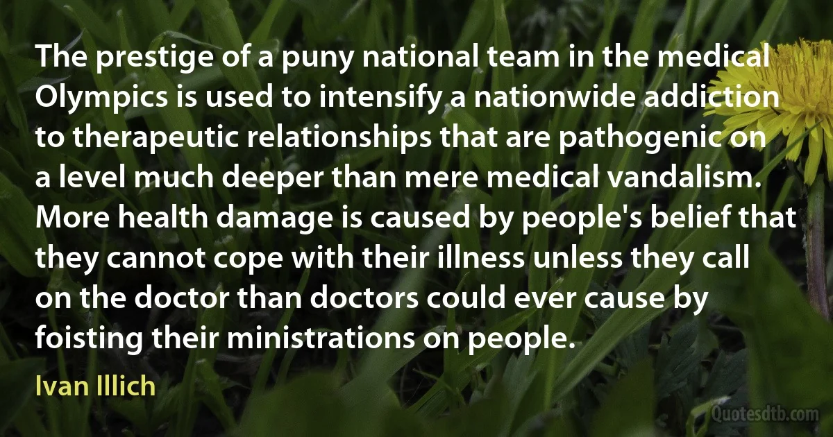 The prestige of a puny national team in the medical Olympics is used to intensify a nationwide addiction to therapeutic relationships that are pathogenic on a level much deeper than mere medical vandalism. More health damage is caused by people's belief that they cannot cope with their illness unless they call on the doctor than doctors could ever cause by foisting their ministrations on people. (Ivan Illich)