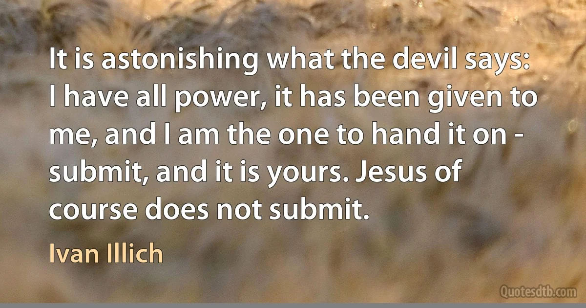 It is astonishing what the devil says: I have all power, it has been given to me, and I am the one to hand it on - submit, and it is yours. Jesus of course does not submit. (Ivan Illich)