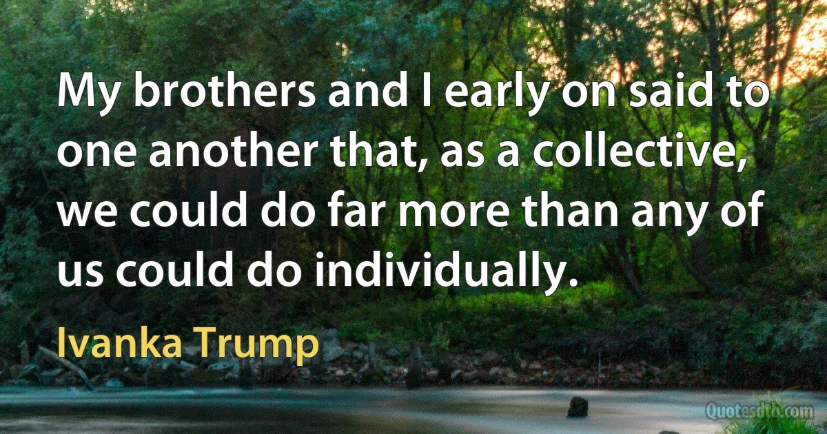 My brothers and I early on said to one another that, as a collective, we could do far more than any of us could do individually. (Ivanka Trump)