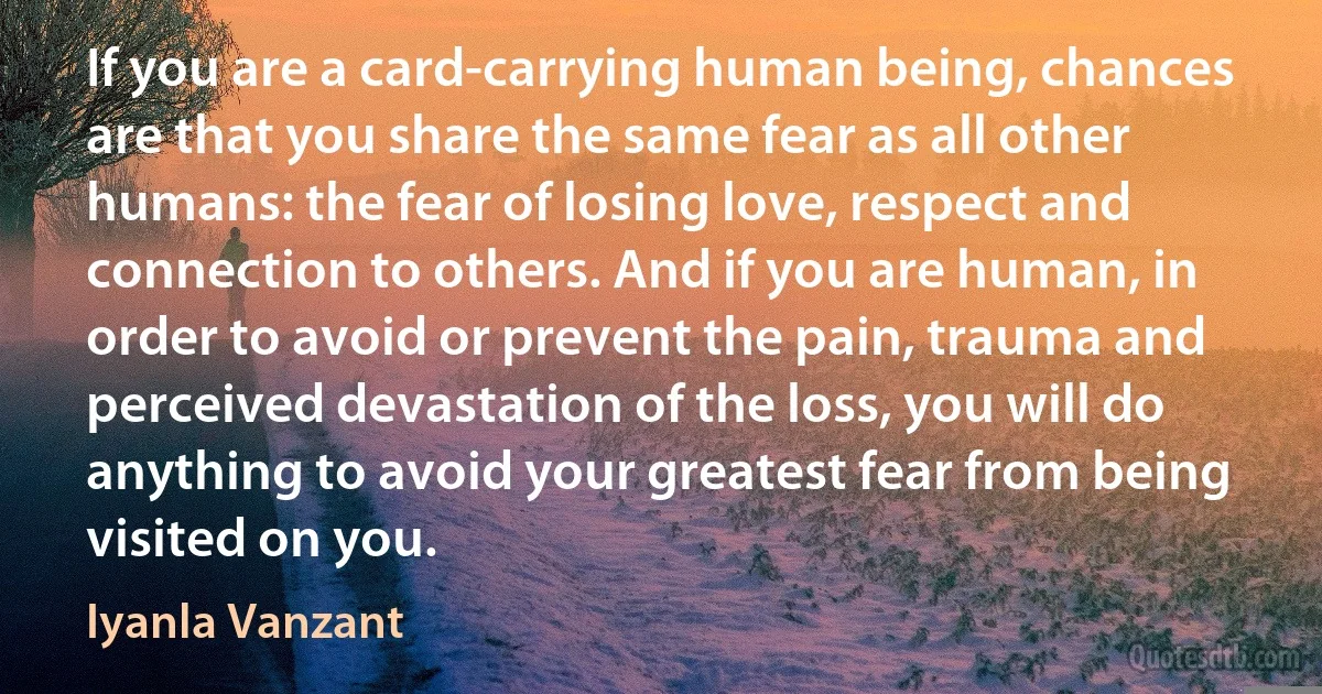 If you are a card-carrying human being, chances are that you share the same fear as all other humans: the fear of losing love, respect and connection to others. And if you are human, in order to avoid or prevent the pain, trauma and perceived devastation of the loss, you will do anything to avoid your greatest fear from being visited on you. (Iyanla Vanzant)