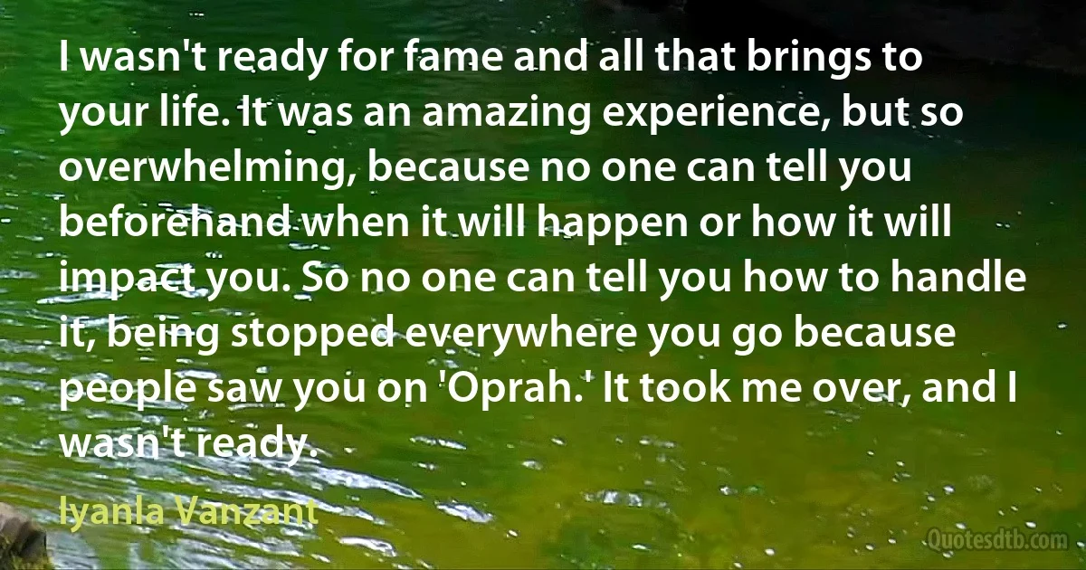 I wasn't ready for fame and all that brings to your life. It was an amazing experience, but so overwhelming, because no one can tell you beforehand when it will happen or how it will impact you. So no one can tell you how to handle it, being stopped everywhere you go because people saw you on 'Oprah.' It took me over, and I wasn't ready. (Iyanla Vanzant)