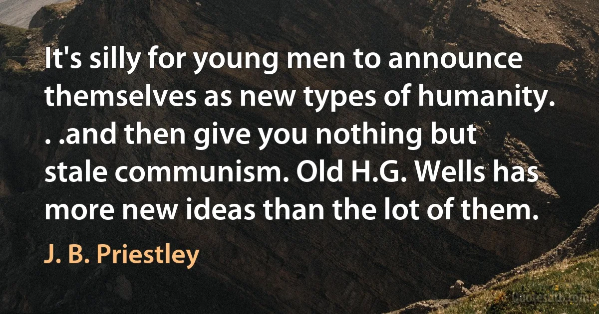 It's silly for young men to announce themselves as new types of humanity. . .and then give you nothing but stale communism. Old H.G. Wells has more new ideas than the lot of them. (J. B. Priestley)