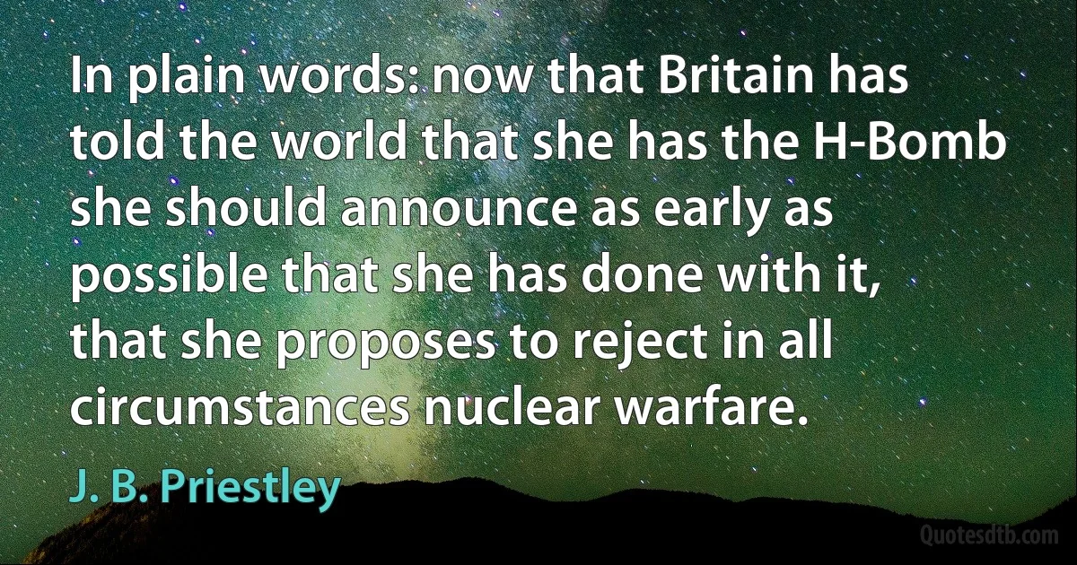 In plain words: now that Britain has told the world that she has the H-Bomb she should announce as early as possible that she has done with it, that she proposes to reject in all circumstances nuclear warfare. (J. B. Priestley)