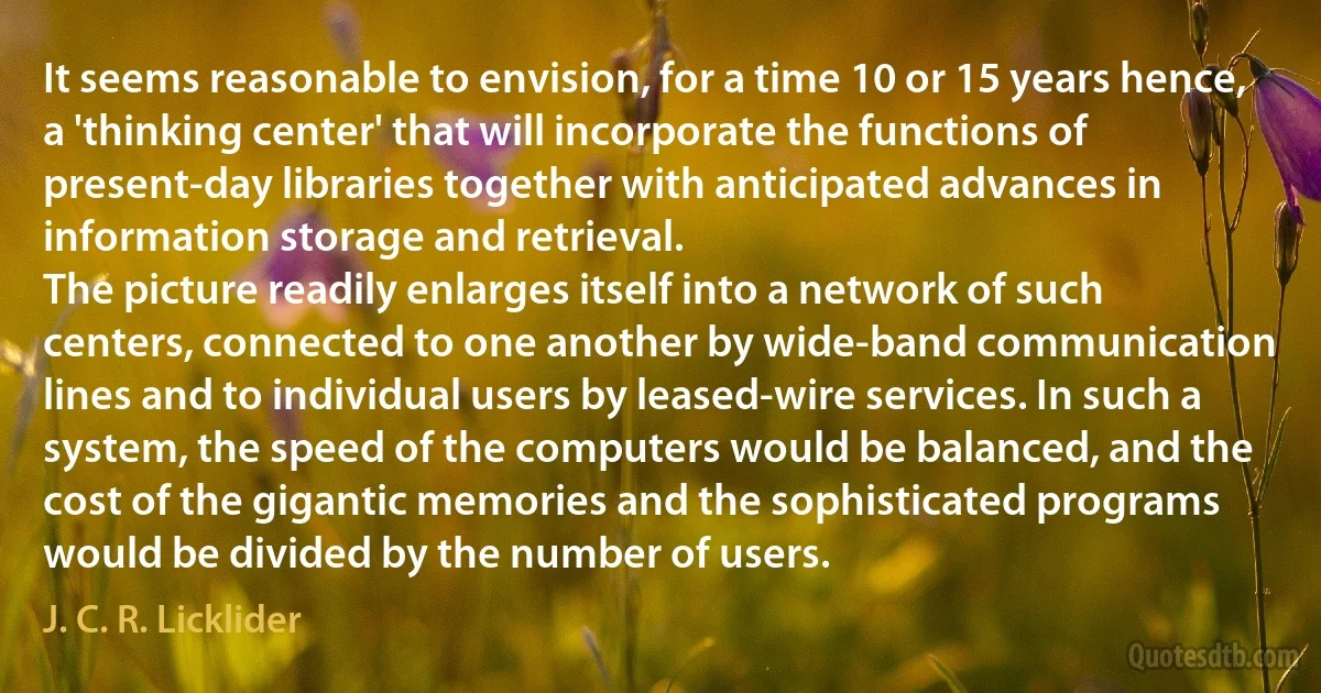 It seems reasonable to envision, for a time 10 or 15 years hence, a 'thinking center' that will incorporate the functions of present-day libraries together with anticipated advances in information storage and retrieval.
The picture readily enlarges itself into a network of such centers, connected to one another by wide-band communication lines and to individual users by leased-wire services. In such a system, the speed of the computers would be balanced, and the cost of the gigantic memories and the sophisticated programs would be divided by the number of users. (J. C. R. Licklider)