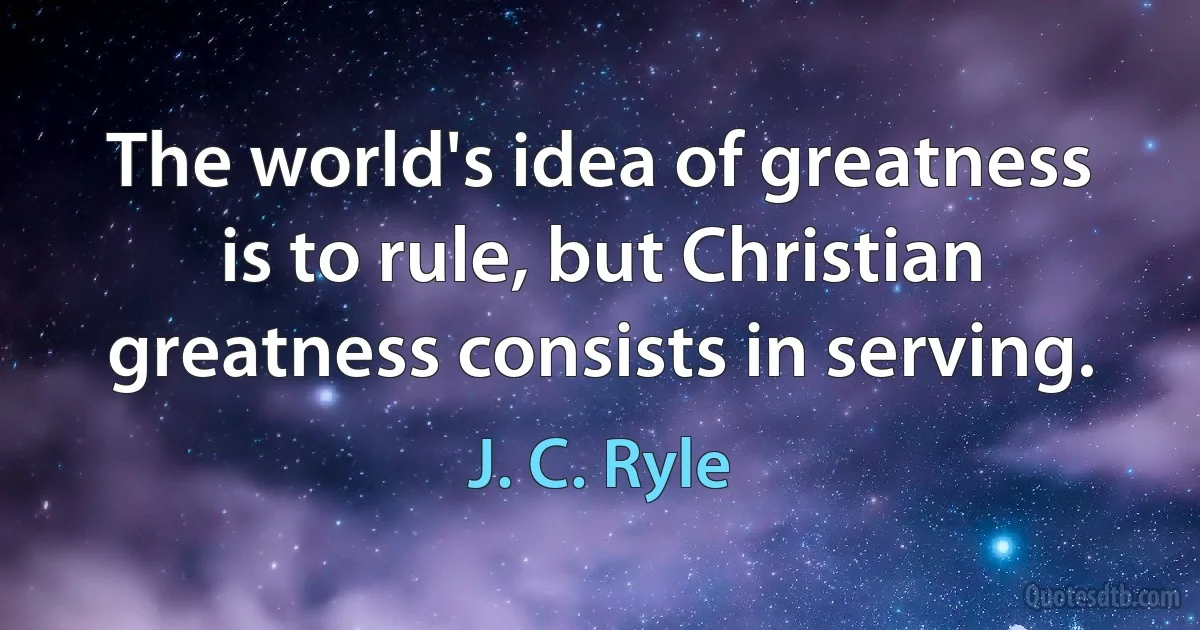 The world's idea of greatness is to rule, but Christian greatness consists in serving. (J. C. Ryle)