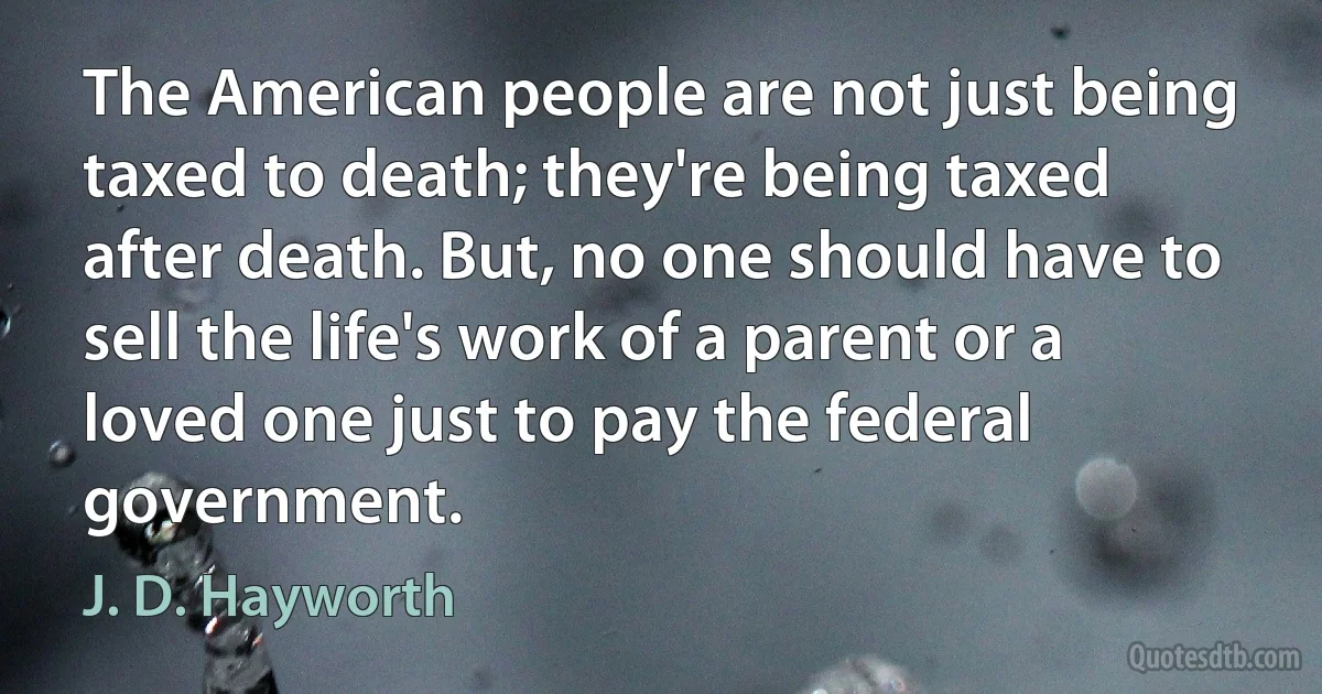 The American people are not just being taxed to death; they're being taxed after death. But, no one should have to sell the life's work of a parent or a loved one just to pay the federal government. (J. D. Hayworth)