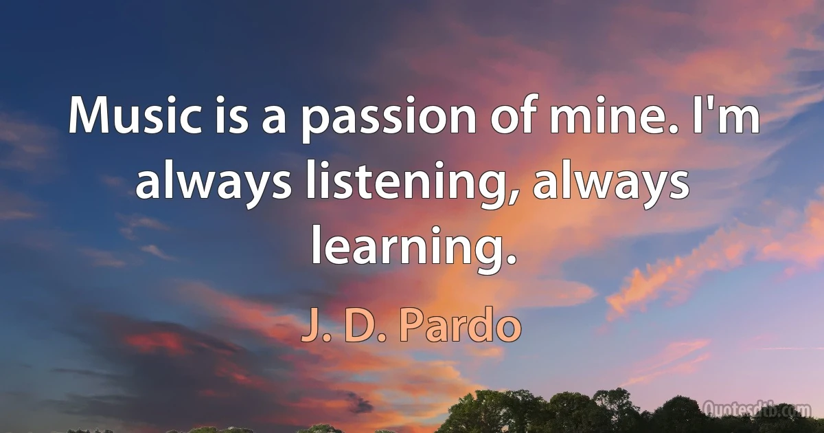 Music is a passion of mine. I'm always listening, always learning. (J. D. Pardo)