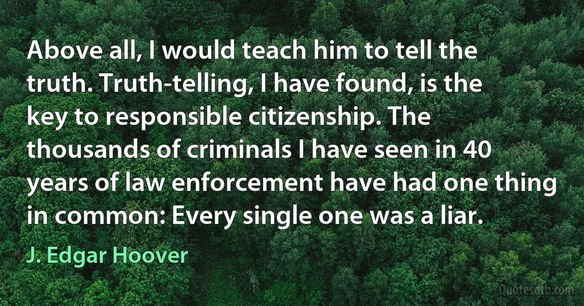 Above all, I would teach him to tell the truth. Truth-telling, I have found, is the key to responsible citizenship. The thousands of criminals I have seen in 40 years of law enforcement have had one thing in common: Every single one was a liar. (J. Edgar Hoover)