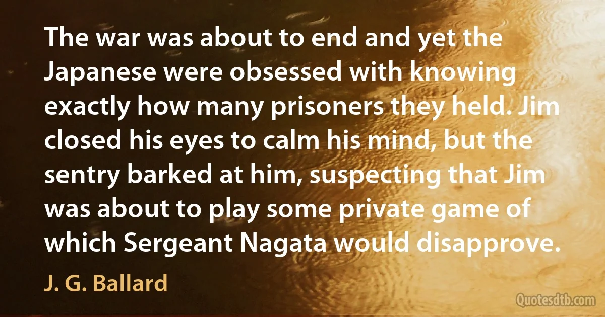 The war was about to end and yet the Japanese were obsessed with knowing exactly how many prisoners they held. Jim closed his eyes to calm his mind, but the sentry barked at him, suspecting that Jim was about to play some private game of which Sergeant Nagata would disapprove. (J. G. Ballard)