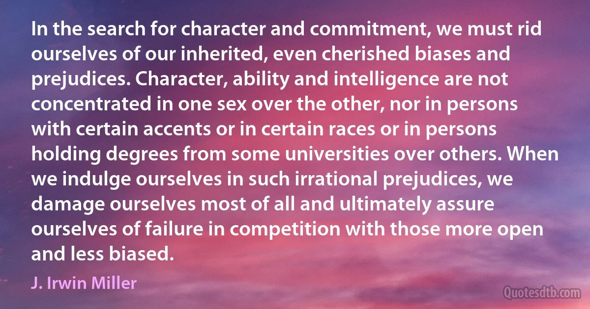 In the search for character and commitment, we must rid ourselves of our inherited, even cherished biases and prejudices. Character, ability and intelligence are not concentrated in one sex over the other, nor in persons with certain accents or in certain races or in persons holding degrees from some universities over others. When we indulge ourselves in such irrational prejudices, we damage ourselves most of all and ultimately assure ourselves of failure in competition with those more open and less biased. (J. Irwin Miller)