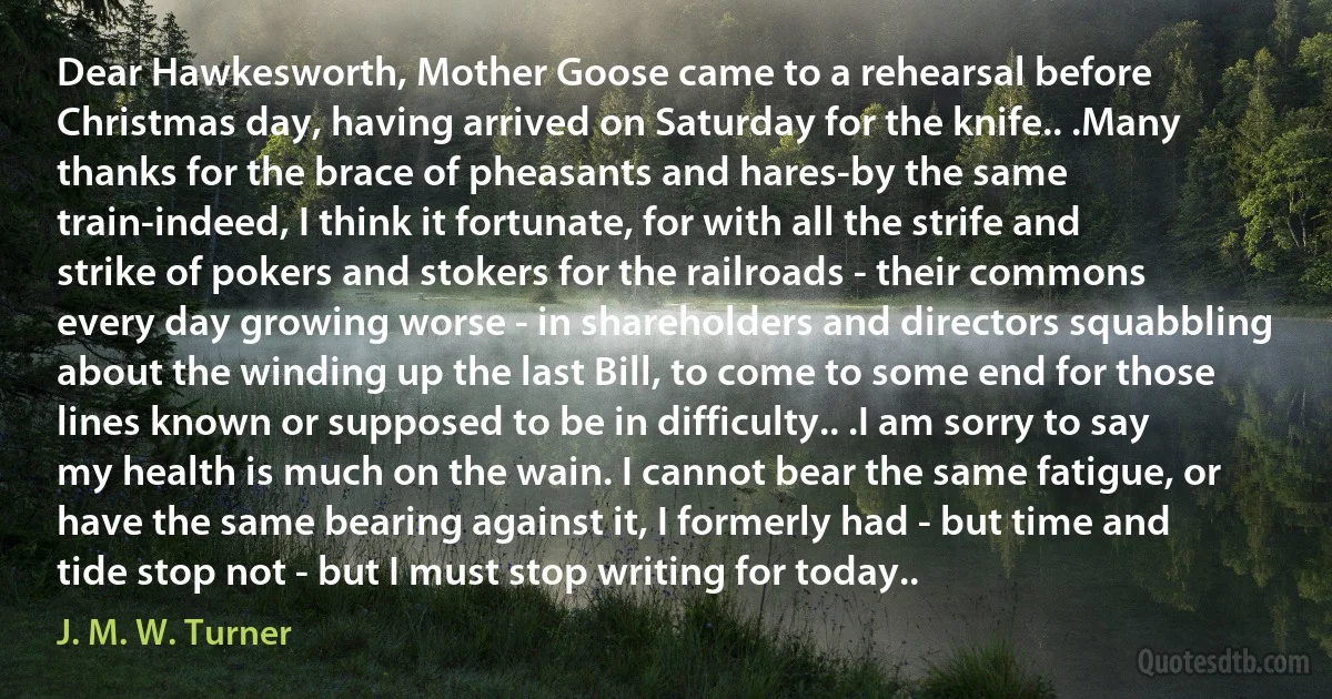 Dear Hawkesworth, Mother Goose came to a rehearsal before Christmas day, having arrived on Saturday for the knife.. .Many thanks for the brace of pheasants and hares-by the same train-indeed, I think it fortunate, for with all the strife and strike of pokers and stokers for the railroads - their commons every day growing worse - in shareholders and directors squabbling about the winding up the last Bill, to come to some end for those lines known or supposed to be in difficulty.. .I am sorry to say my health is much on the wain. I cannot bear the same fatigue, or have the same bearing against it, I formerly had - but time and tide stop not - but I must stop writing for today.. (J. M. W. Turner)