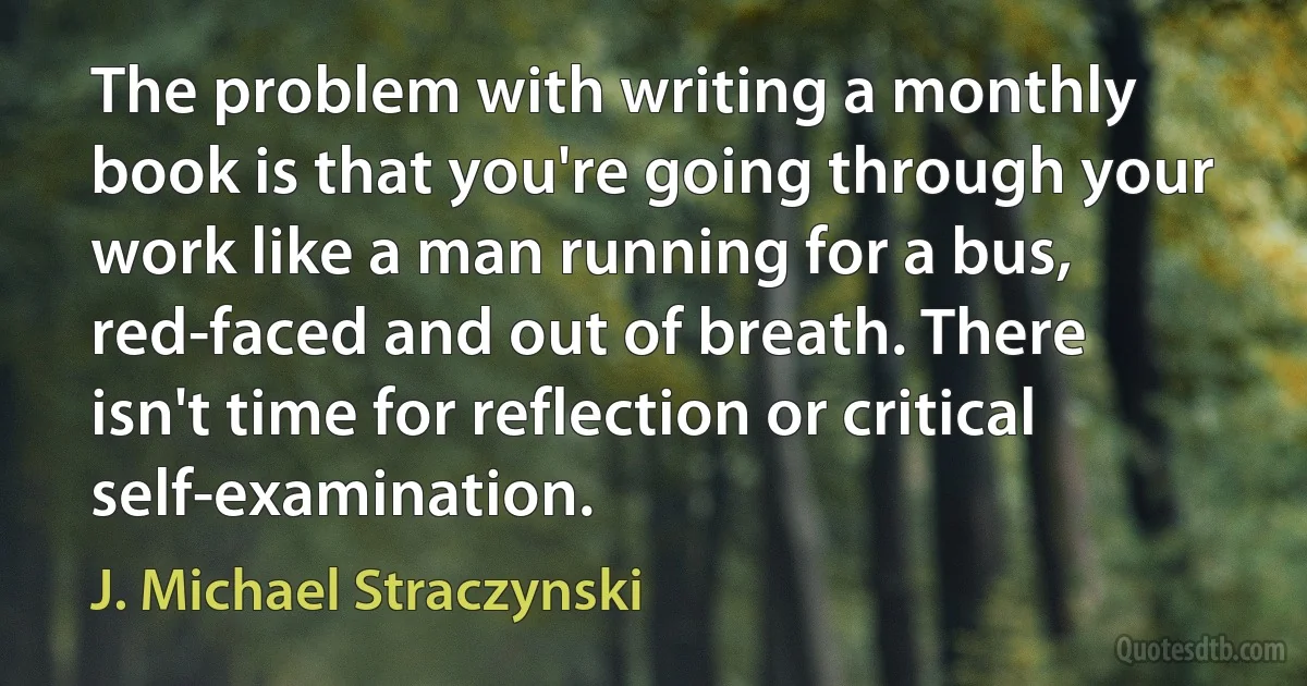 The problem with writing a monthly book is that you're going through your work like a man running for a bus, red-faced and out of breath. There isn't time for reflection or critical self-examination. (J. Michael Straczynski)