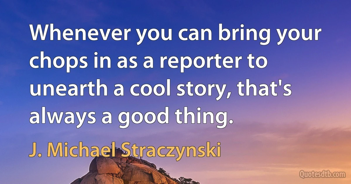 Whenever you can bring your chops in as a reporter to unearth a cool story, that's always a good thing. (J. Michael Straczynski)