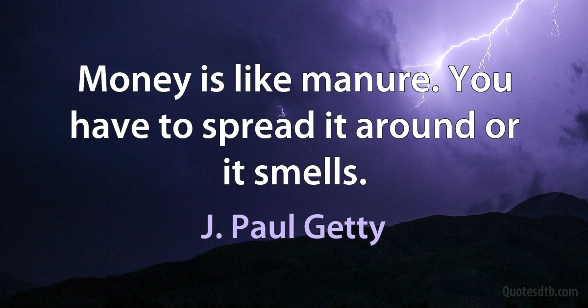 Money is like manure. You have to spread it around or it smells. (J. Paul Getty)