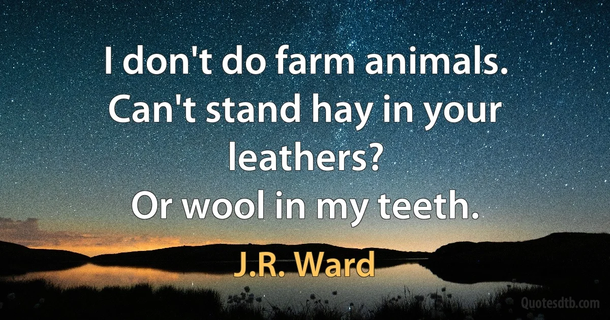 I don't do farm animals.
Can't stand hay in your leathers?
Or wool in my teeth. (J.R. Ward)