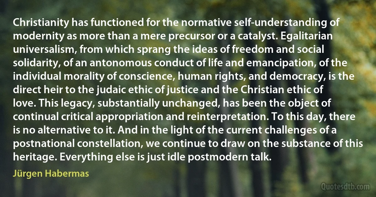 Christianity has functioned for the normative self-understanding of modernity as more than a mere precursor or a catalyst. Egalitarian universalism, from which sprang the ideas of freedom and social solidarity, of an antonomous conduct of life and emancipation, of the individual morality of conscience, human rights, and democracy, is the direct heir to the judaic ethic of justice and the Christian ethic of love. This legacy, substantially unchanged, has been the object of continual critical appropriation and reinterpretation. To this day, there is no alternative to it. And in the light of the current challenges of a postnational constellation, we continue to draw on the substance of this heritage. Everything else is just idle postmodern talk. (Jürgen Habermas)