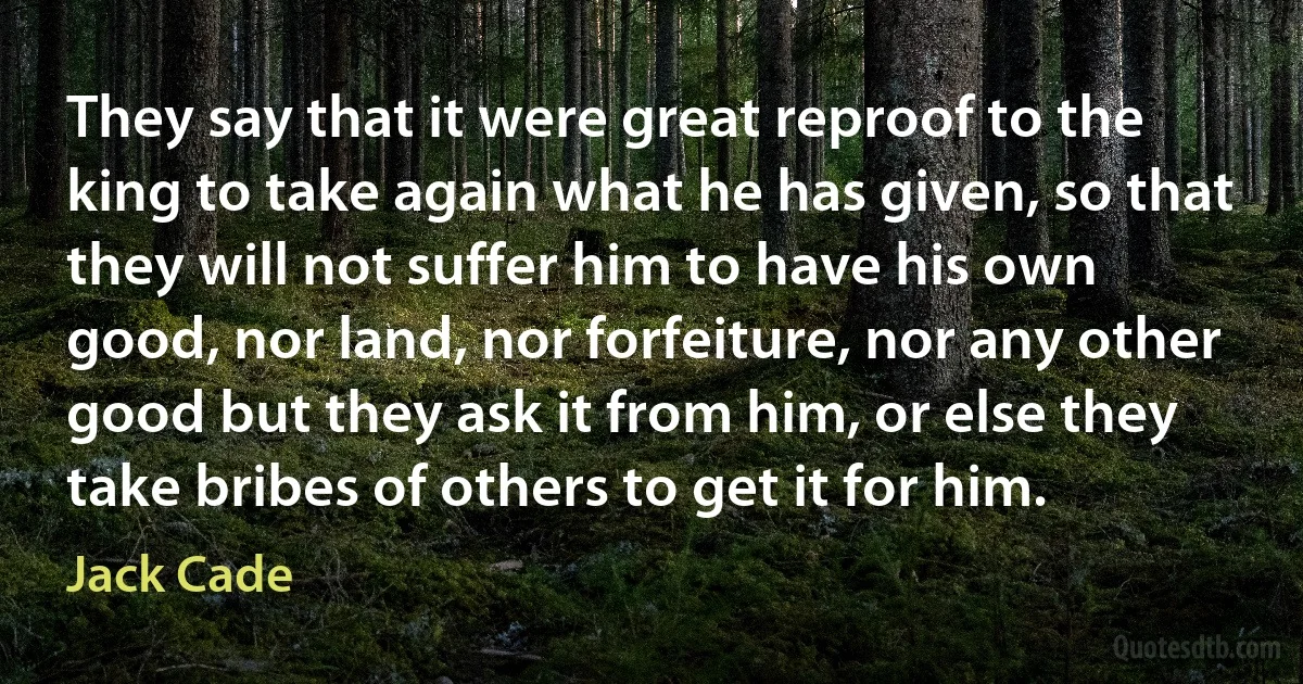 They say that it were great reproof to the king to take again what he has given, so that they will not suffer him to have his own good, nor land, nor forfeiture, nor any other good but they ask it from him, or else they take bribes of others to get it for him. (Jack Cade)