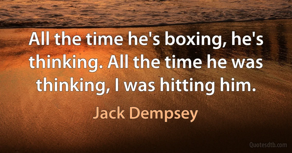 All the time he's boxing, he's thinking. All the time he was thinking, I was hitting him. (Jack Dempsey)