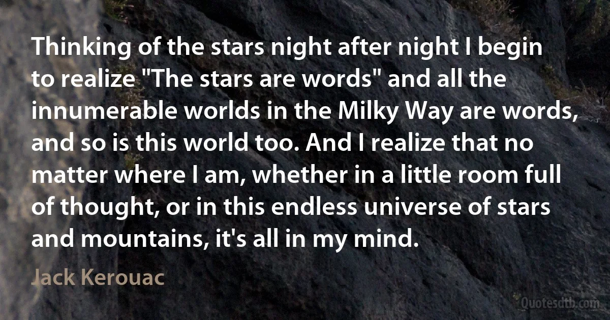 Thinking of the stars night after night I begin to realize "The stars are words" and all the innumerable worlds in the Milky Way are words, and so is this world too. And I realize that no matter where I am, whether in a little room full of thought, or in this endless universe of stars and mountains, it's all in my mind. (Jack Kerouac)