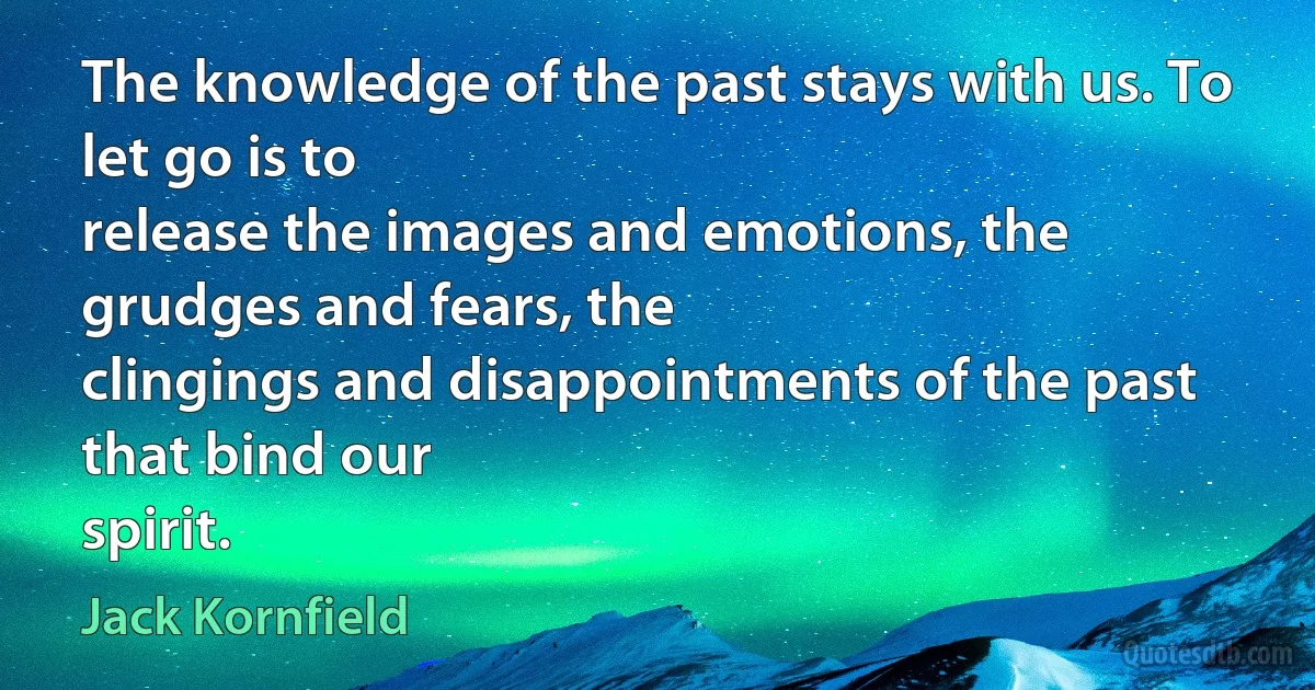 The knowledge of the past stays with us. To let go is to
release the images and emotions, the grudges and fears, the
clingings and disappointments of the past that bind our
spirit. (Jack Kornfield)