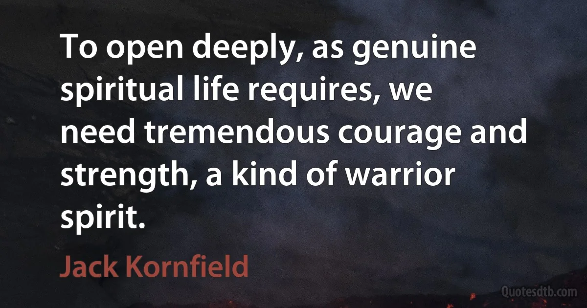 To open deeply, as genuine spiritual life requires, we need tremendous courage and strength, a kind of warrior spirit. (Jack Kornfield)