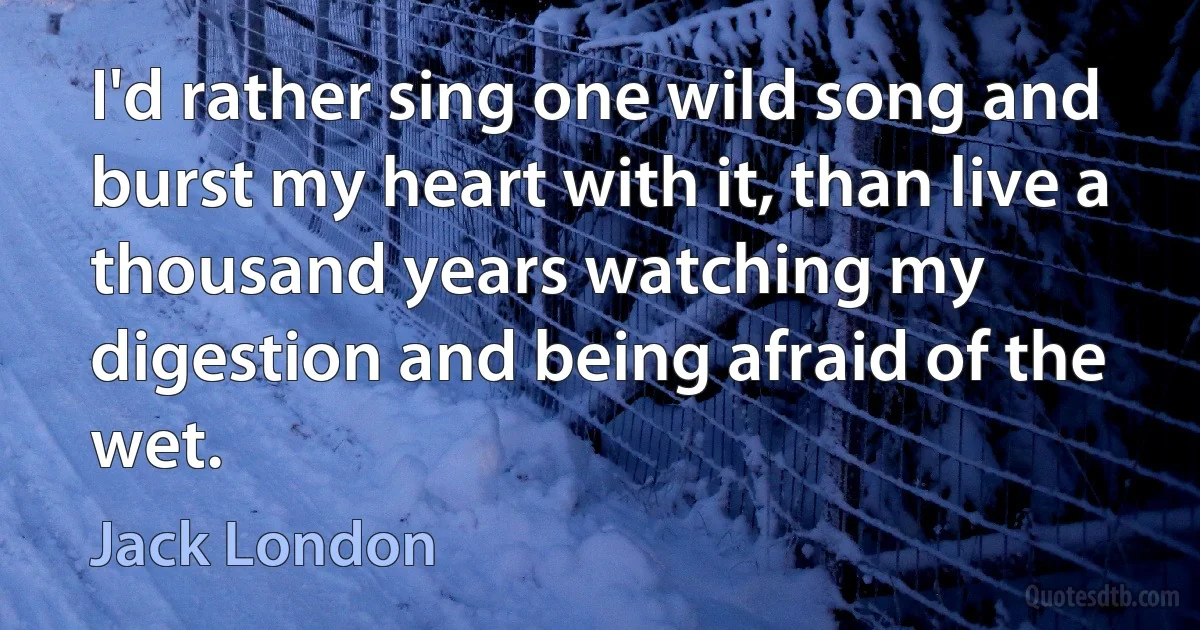 I'd rather sing one wild song and burst my heart with it, than live a thousand years watching my digestion and being afraid of the wet. (Jack London)