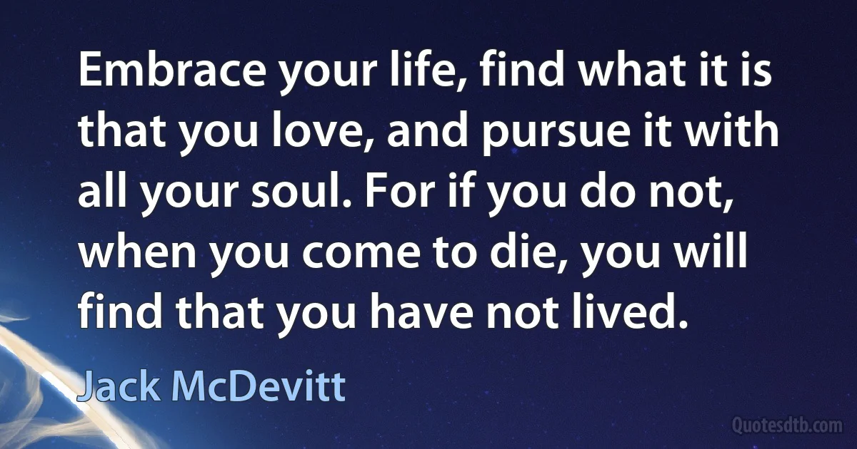 Embrace your life, find what it is that you love, and pursue it with all your soul. For if you do not, when you come to die, you will find that you have not lived. (Jack McDevitt)