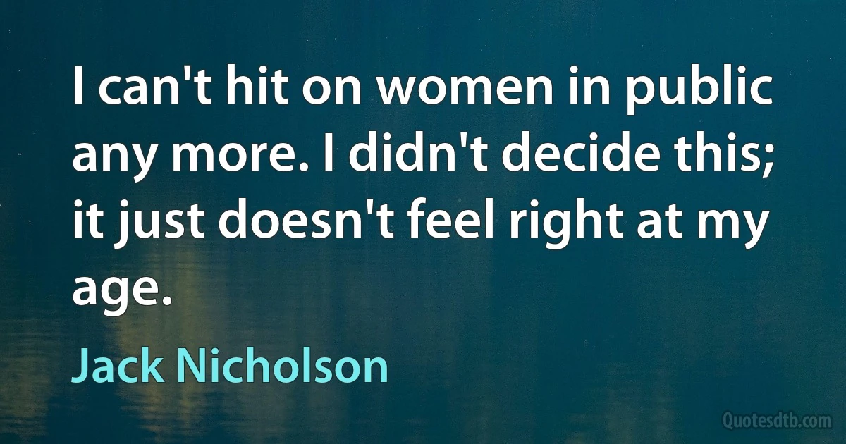 I can't hit on women in public any more. I didn't decide this; it just doesn't feel right at my age. (Jack Nicholson)