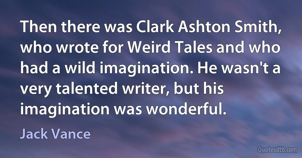 Then there was Clark Ashton Smith, who wrote for Weird Tales and who had a wild imagination. He wasn't a very talented writer, but his imagination was wonderful. (Jack Vance)