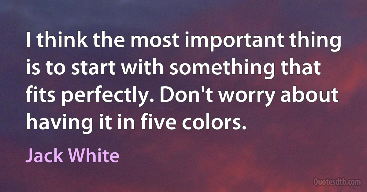 I think the most important thing is to start with something that fits perfectly. Don't worry about having it in five colors. (Jack White)