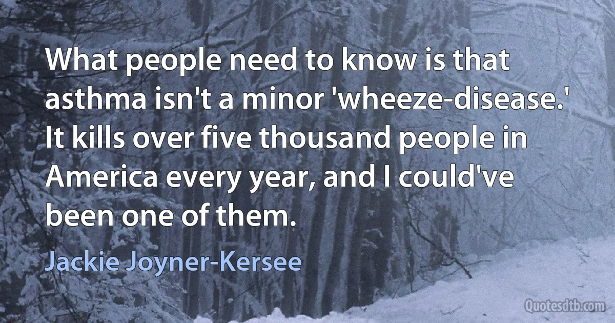 What people need to know is that asthma isn't a minor 'wheeze-disease.' It kills over five thousand people in America every year, and I could've been one of them. (Jackie Joyner-Kersee)