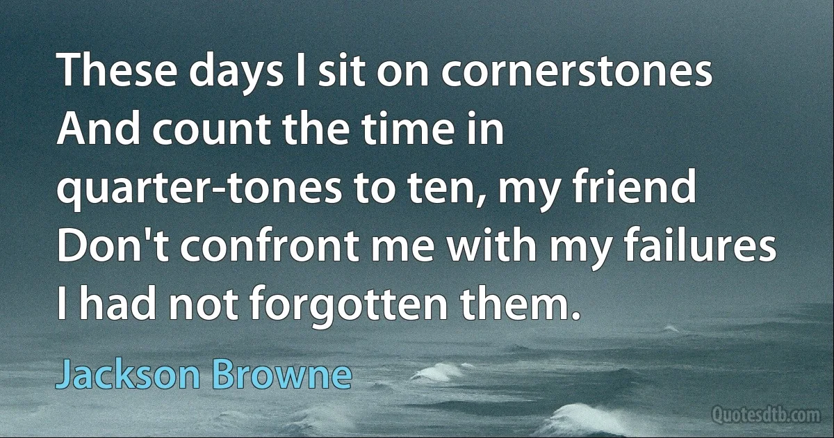 These days I sit on cornerstones
And count the time in quarter-tones to ten, my friend
Don't confront me with my failures
I had not forgotten them. (Jackson Browne)