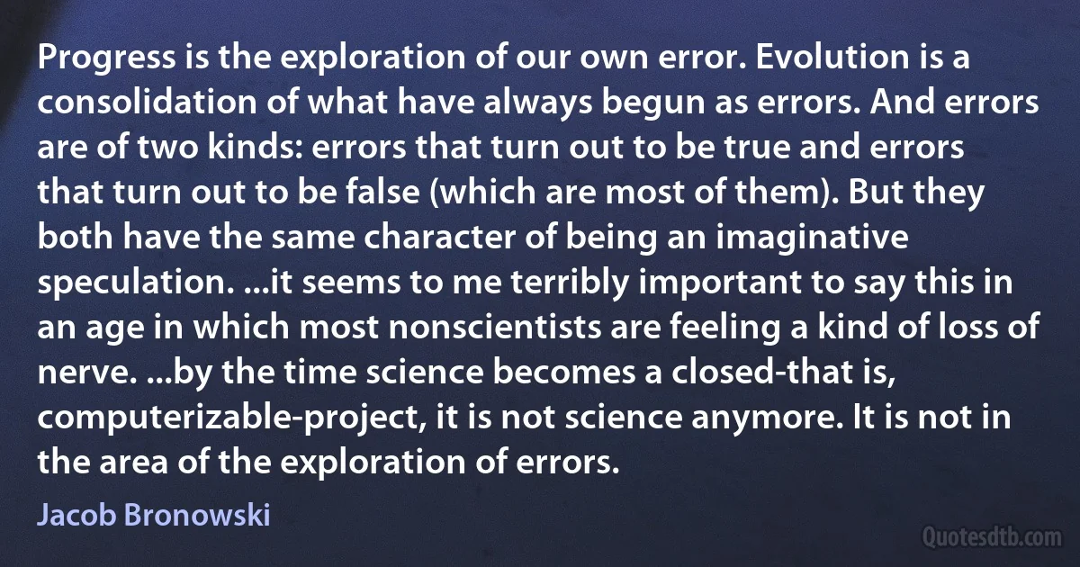 Progress is the exploration of our own error. Evolution is a consolidation of what have always begun as errors. And errors are of two kinds: errors that turn out to be true and errors that turn out to be false (which are most of them). But they both have the same character of being an imaginative speculation. ...it seems to me terribly important to say this in an age in which most nonscientists are feeling a kind of loss of nerve. ...by the time science becomes a closed-that is, computerizable-project, it is not science anymore. It is not in the area of the exploration of errors. (Jacob Bronowski)