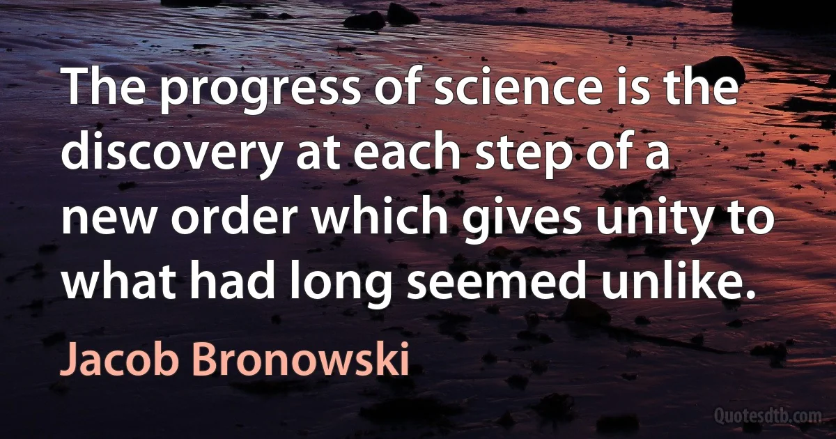 The progress of science is the discovery at each step of a new order which gives unity to what had long seemed unlike. (Jacob Bronowski)