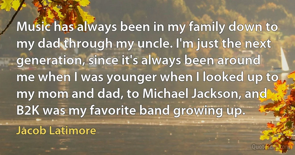 Music has always been in my family down to my dad through my uncle. I'm just the next generation, since it's always been around me when I was younger when I looked up to my mom and dad, to Michael Jackson, and B2K was my favorite band growing up. (Jacob Latimore)