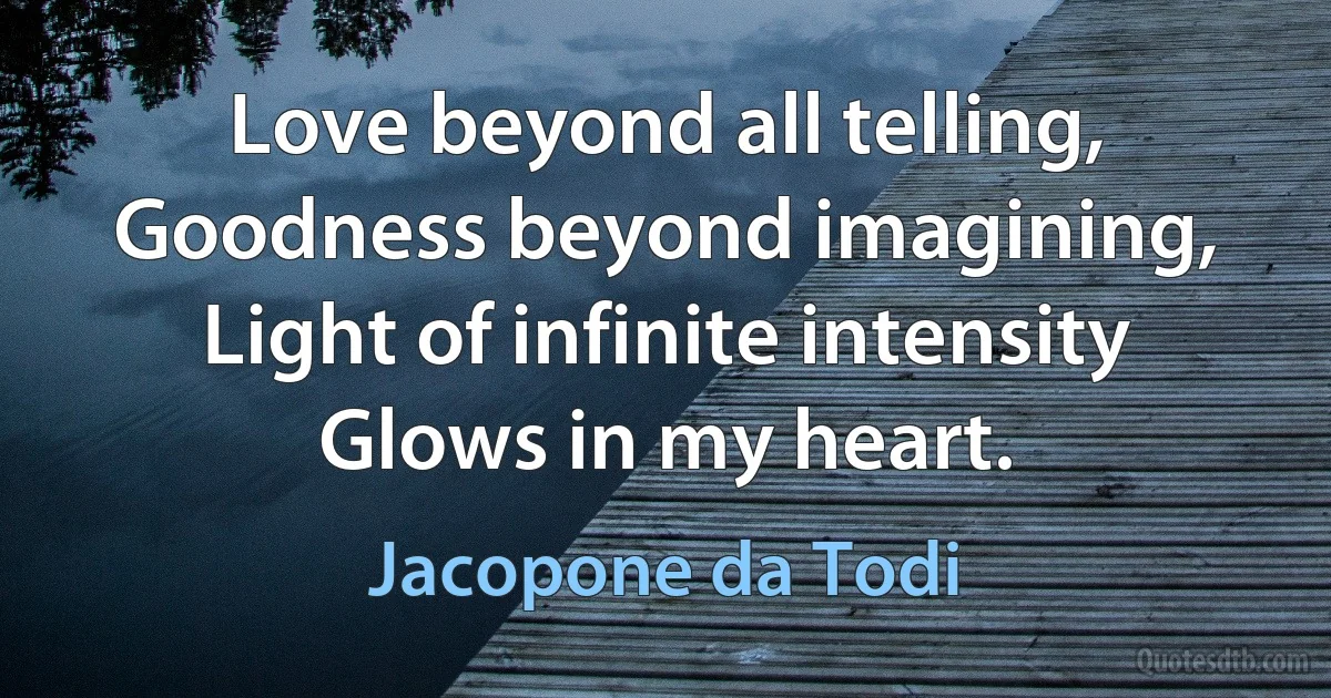 Love beyond all telling,
Goodness beyond imagining,
Light of infinite intensity
Glows in my heart. (Jacopone da Todi)