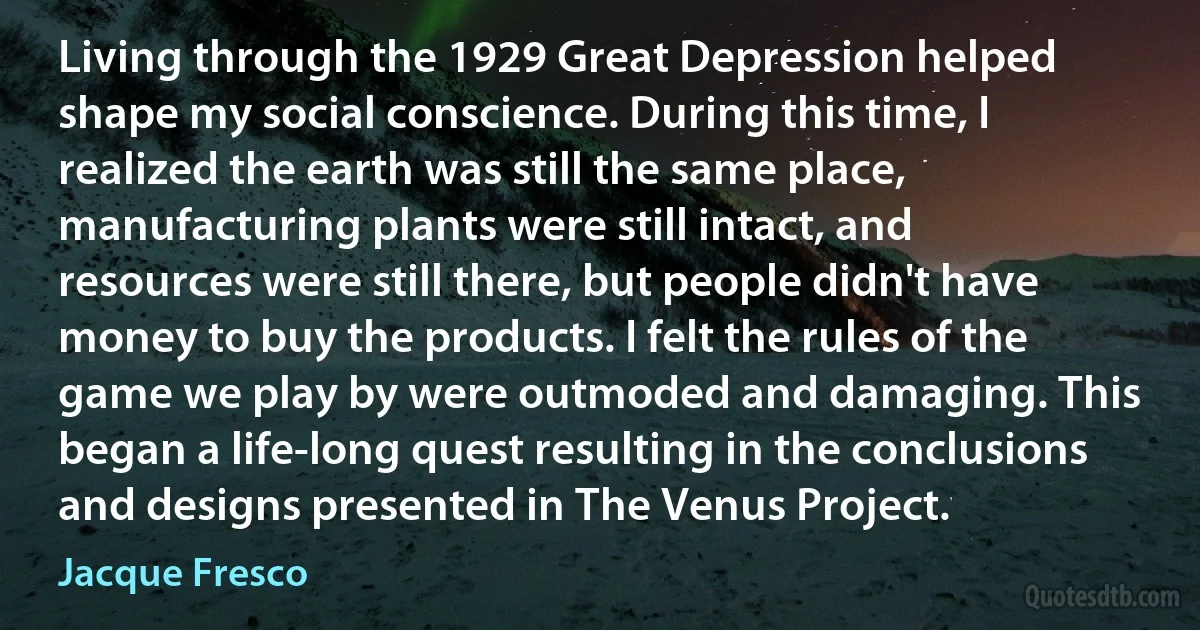 Living through the 1929 Great Depression helped shape my social conscience. During this time, I realized the earth was still the same place, manufacturing plants were still intact, and resources were still there, but people didn't have money to buy the products. I felt the rules of the game we play by were outmoded and damaging. This began a life-long quest resulting in the conclusions and designs presented in The Venus Project. (Jacque Fresco)